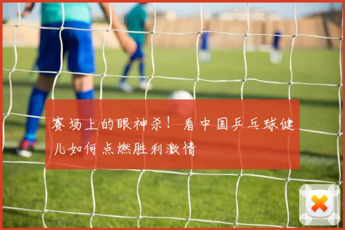 赛场上的眼神杀！看中国乒乓球健儿如何点燃胜利激情