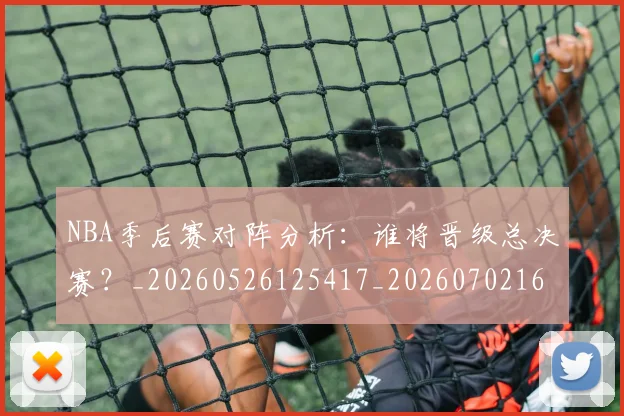 NBA季后赛对阵分析：谁将晋级总决赛？_20260526125417_20260702164119