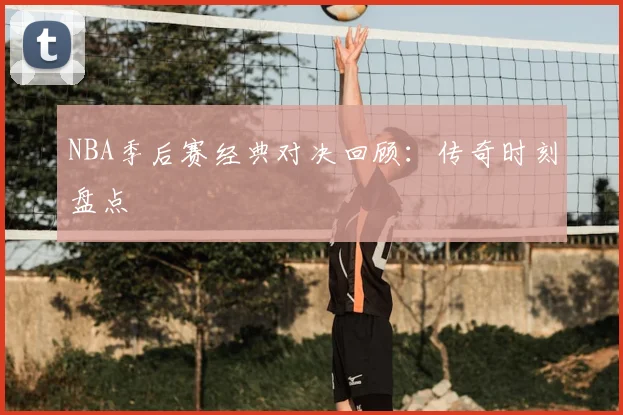 NBA季后赛经典对决回顾：传奇时刻盘点
