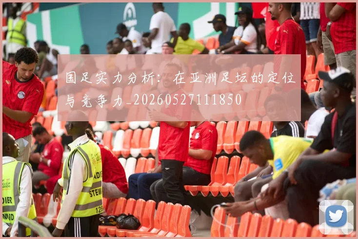 国足实力分析：在亚洲足坛的定位与竞争力_20260527111850