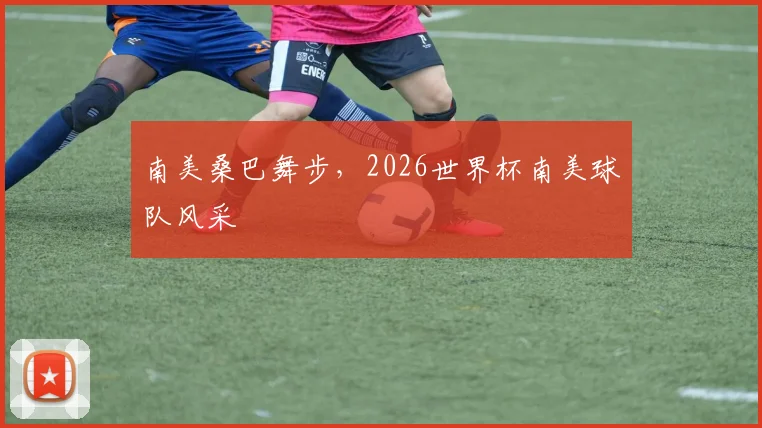南美桑巴舞步，2026世界杯南美球队风采