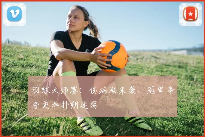 羽球大师赛：伤病潮来袭，冠军争夺更加扑朔迷离