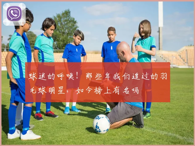 球迷的呼唤！那些年我们追过的羽毛球明星，如今榜上有名吗
